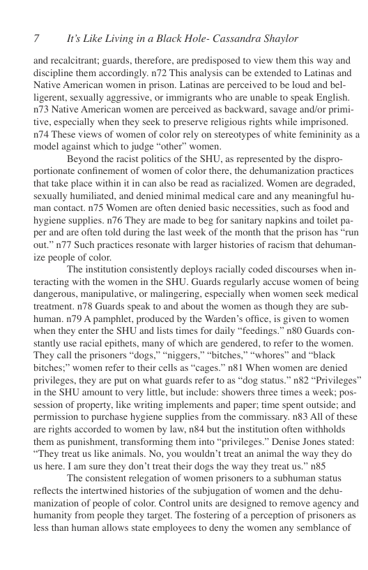 7 It’s Like Living in a Black Hole- Cassandra Shaylor  and recalcitrant; guards, therefore, are predisposed to view them this way and discipline them accordingly. n72 This analysis can be extended to Latinas and Native American women in prison. Latinas are perceived to be loud and bel- ligerent, sexually aggressive, or immigrants who are unable to speak English. 073 Native American women are perceived as backward, savage and/or primi- tive, especially when they seek to preserve religious rights while imprisoned. 174 These views of women of color rely on stereotypes of white femininity as a model against which to judge “other” women.  Beyond the racist politics of the SHU, as represented by the dispro- portionate confinement of women of color there, the dehumanization practices that take place within it in can also be read as racialized. Women are degraded, sexually humiliated, and denied minimal medical care and any meaningful hu- man contact. n75 Women are often denied basic necessities, such as food and hygiene supplies. 176 They are made to beg for sanitary napkins and toilet pa- per and are often told during the last week of the month that the prison has “run out.” n77 Such practices resonate with larger histories of racism that dehuman- ize people of color.  ‘The institution consistently deploys racially coded discourses when in- teracting with the women in the SHU. Guards regularly accuse women of being dangerous, manipulative, or malingering, especially when women seek medical treatment. n78 Guards speak to and about the women as though they are sub- human. n79 A pamphlet, produced by the Warden’s office, is given to women when they enter the SHU and lists times for daily “feedings.” n80 Guards con- stantly use racial epithets, many of which are gendered, to refer to the women. They call the prisoners “dogs,” “niggers,” “bitches,” “whores” and “black bitches:” women refer to their cells as “cages.” n81 When women are denied privileges, they are put on what guards refer to as “dog status.” n82 “Privileges™ in the SHU amount to very little, but include: showers three times a week; pos- session of property, like writing implements and paper; time spent outside; and permission to purchase hygiene supplies from the commissary. n$3 All of these are rights accorded to women by law, n84 but the institution often withholds them as punishment, transforming them into “privileges.” Denise Jones stated: “They treat us like animals. No, you wouldn’t treat an animal the way they do us here. Tam sure they don’t treat their dogs the way they treat us.” n85  ‘The consistent relegation of women prisoners to a subhuman status reflects the intertwined histories of the subjugation of women and the dehu- manization of people of color. Control units are designed to remove agency and humanity from people they target. The fostering of a perception of prisoners as less than human allows state employees to deny the women any semblance of  